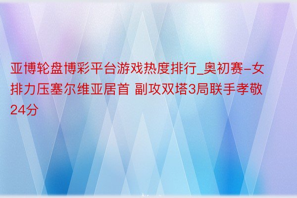 亚博轮盘博彩平台游戏热度排行_奥初赛-女排力压塞尔维亚居首 副攻双塔3局联手孝敬24分