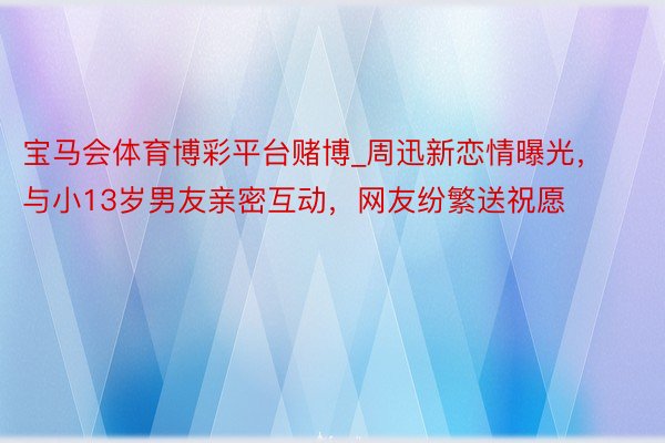 宝马会体育博彩平台赌博_周迅新恋情曝光，与小13岁男友亲密互动，网友纷繁送祝愿