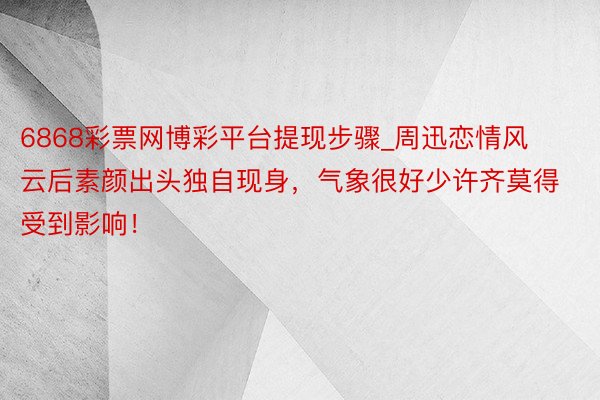 6868彩票网博彩平台提现步骤_周迅恋情风云后素颜出头独自现身，气象很好少许齐莫得受到影响！