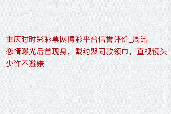 重庆时时彩彩票网博彩平台信誉评价_周迅恋情曝光后首现身，戴约聚同款领巾，直视镜头少许不避嫌