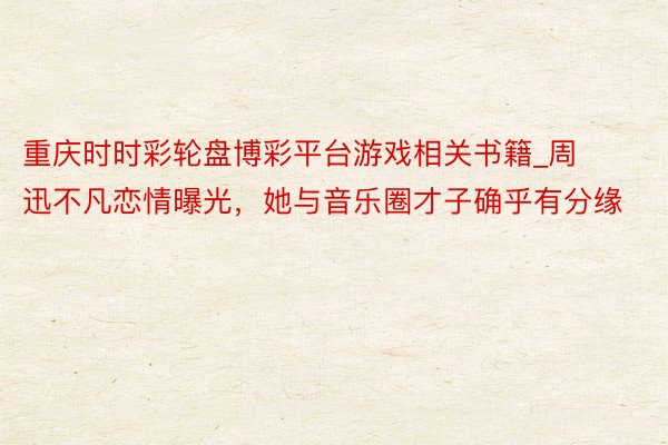 重庆时时彩轮盘博彩平台游戏相关书籍_周迅不凡恋情曝光，她与音乐圈才子确乎有分缘
