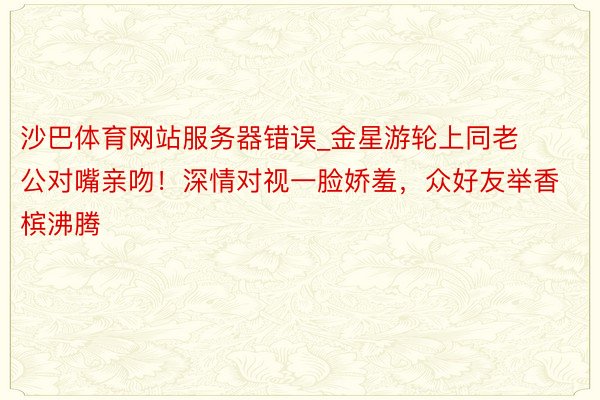 沙巴体育网站服务器错误_金星游轮上同老公对嘴亲吻！深情对视一脸娇羞，众好友举香槟沸腾