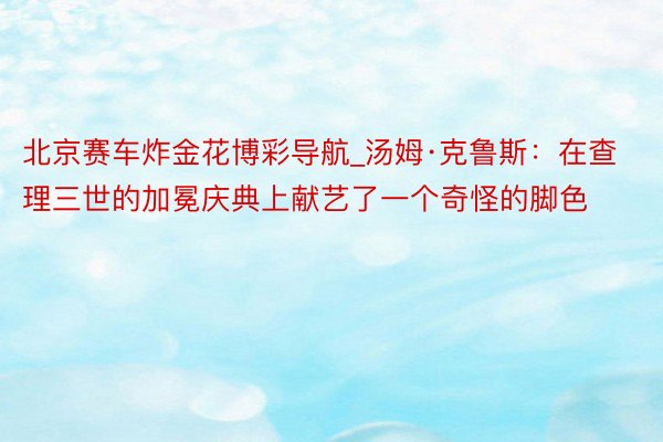 北京赛车炸金花博彩导航_汤姆·克鲁斯：在查理三世的加冕庆典上献艺了一个奇怪的脚色