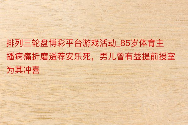 排列三轮盘博彩平台游戏活动_85岁体育主播病痛折磨遴荐安乐死，男儿曾有益提前授室为其冲喜