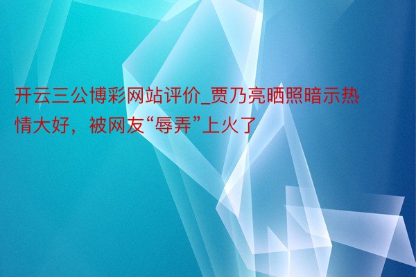 开云三公博彩网站评价_贾乃亮晒照暗示热情大好，被网友“辱弄”上火了