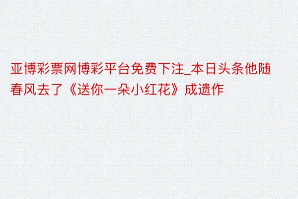亚博彩票网博彩平台免费下注_本日头条他随春风去了《送你一朵小红花》成遗作