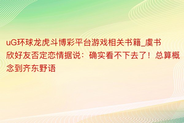 uG环球龙虎斗博彩平台游戏相关书籍_虞书欣好友否定恋情据说：确实看不下去了！总算概念到齐东野语