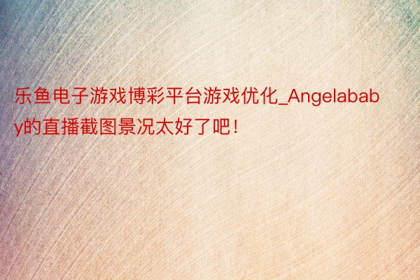 乐鱼电子游戏博彩平台游戏优化_Angelababy的直播截图景况太好了吧！