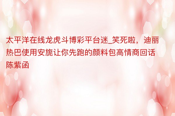 太平洋在线龙虎斗博彩平台迷_笑死啦，迪丽热巴使用安旎让你先跑的颜料包高情商回话陈紫函