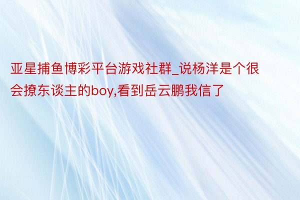 亚星捕鱼博彩平台游戏社群_说杨洋是个很会撩东谈主的boy，看到岳云鹏我信了