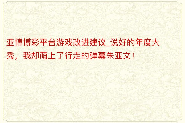 亚博博彩平台游戏改进建议_说好的年度大秀，我却萌上了行走的弹幕朱亚文！