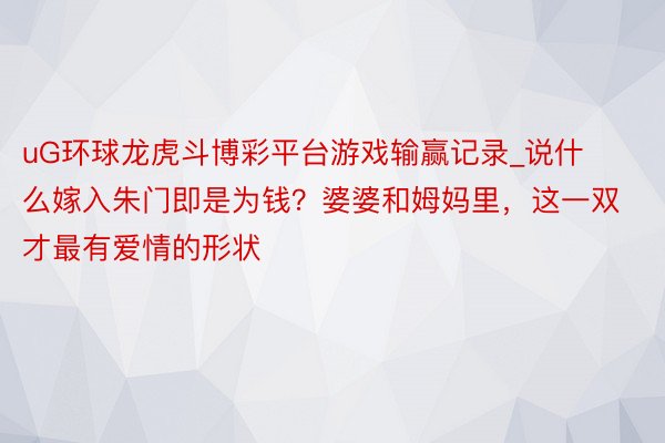 uG环球龙虎斗博彩平台游戏输赢记录_说什么嫁入朱门即是为钱？婆婆和姆妈里，这一双才最有爱情的形状