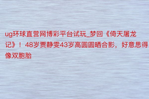 ug环球直营网博彩平台试玩_梦回《倚天屠龙记》！48岁贾静雯43岁高圆圆晒合影，好意思得像双胞胎