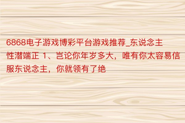 6868电子游戏博彩平台游戏推荐_东说念主性潜端正 1、岂论你年岁多大,唯有你太容易信服东说念主,你就领有了绝