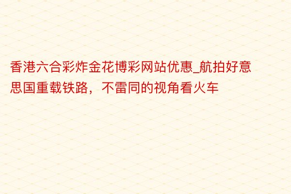 香港六合彩炸金花博彩网站优惠_航拍好意思国重载铁路，不雷同的视角看火车