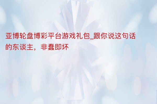 亚博轮盘博彩平台游戏礼包_跟你说这句话的东谈主，非蠢即坏
