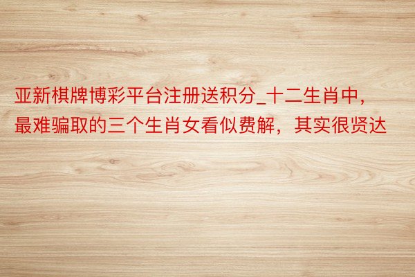 亚新棋牌博彩平台注册送积分_十二生肖中，最难骗取的三个生肖女看似费解，其实很贤达