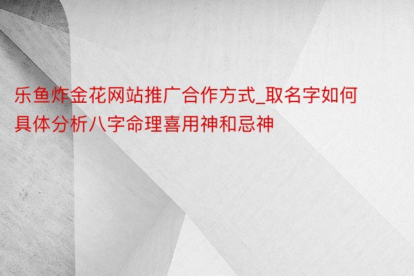 乐鱼炸金花网站推广合作方式_取名字如何具体分析八字命理喜用神和忌神