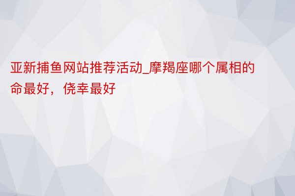 亚新捕鱼网站推荐活动_摩羯座哪个属相的命最好，侥幸最好