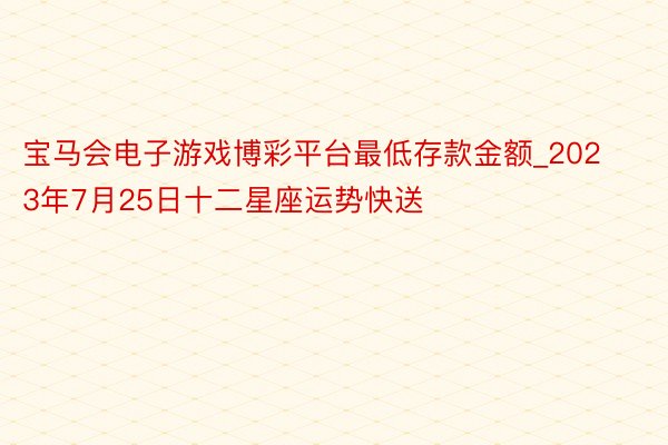 宝马会电子游戏博彩平台最低存款金额_2023年7月25日十二星座运势快送