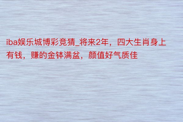 iba娱乐城博彩竞猜_将来2年，四大生肖身上有钱，赚的金钵满盆，颜值好气质佳