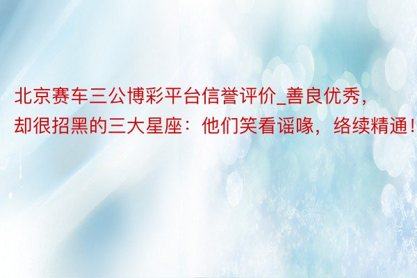 北京赛车三公博彩平台信誉评价_善良优秀，却很招黑的三大星座：他们笑看谣喙，络续精通！
