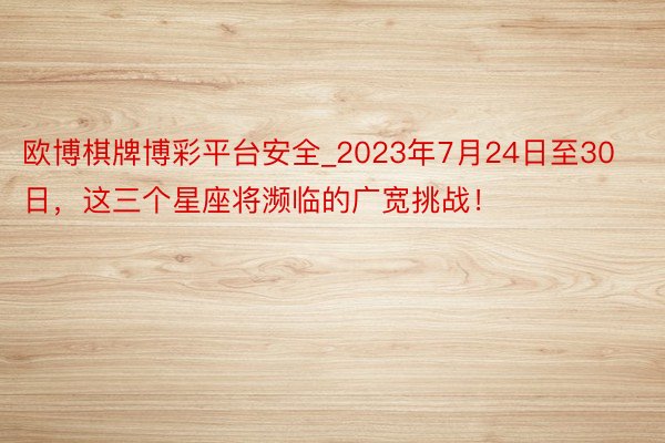 欧博棋牌博彩平台安全_2023年7月24日至30日，这三个星座将濒临的广宽挑战！