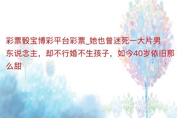 彩票骰宝博彩平台彩票_她也曾迷死一大片男东说念主，却不行婚不生孩子，如今40岁依旧那么甜