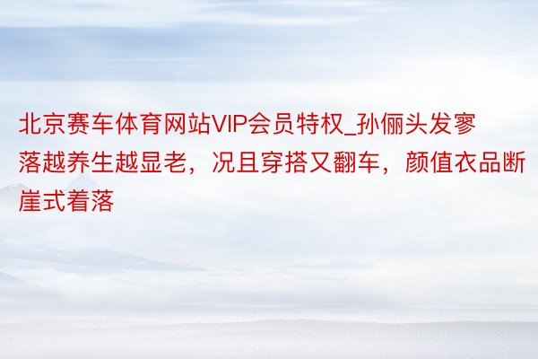 北京赛车体育网站VIP会员特权_孙俪头发寥落越养生越显老，况且穿搭又翻车，颜值衣品断崖式着落