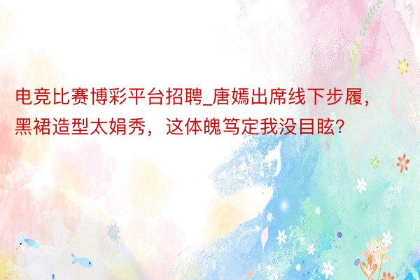 电竞比赛博彩平台招聘_唐嫣出席线下步履，黑裙造型太娟秀，这体魄笃定我没目眩？