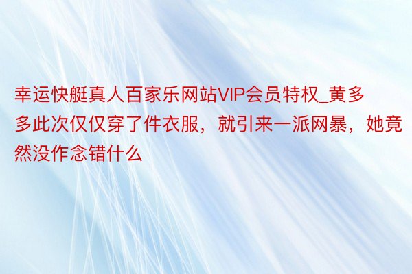 幸运快艇真人百家乐网站VIP会员特权_黄多多此次仅仅穿了件衣服，就引来一派网暴，她竟然没作念错什么