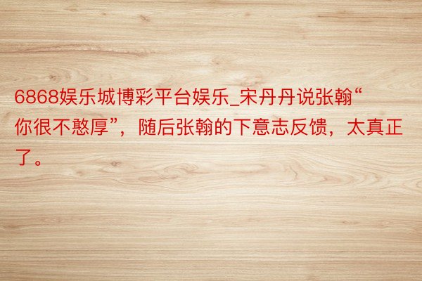 6868娱乐城博彩平台娱乐_宋丹丹说张翰“你很不憨厚”，随后张翰的下意志反馈，太真正了。