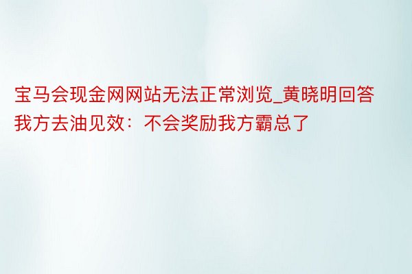 宝马会现金网网站无法正常浏览_黄晓明回答我方去油见效：不会奖励我方霸总了
