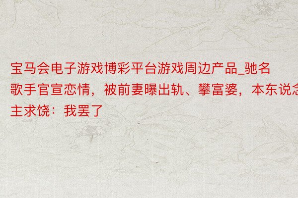 宝马会电子游戏博彩平台游戏周边产品_驰名歌手官宣恋情，被前妻曝出轨、攀富婆，本东说念主求饶：我罢了