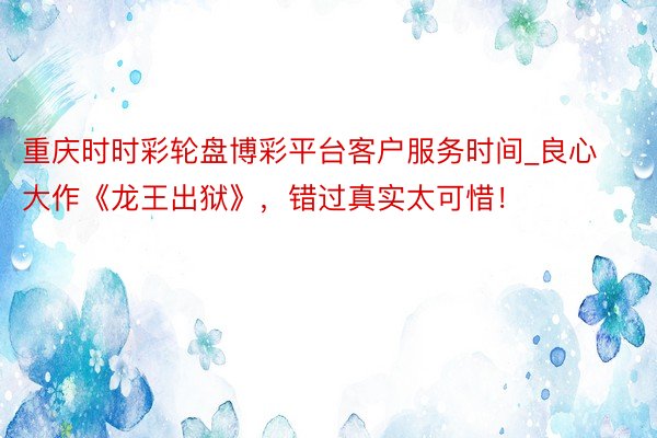 重庆时时彩轮盘博彩平台客户服务时间_良心大作《龙王出狱》，错过真实太可惜！