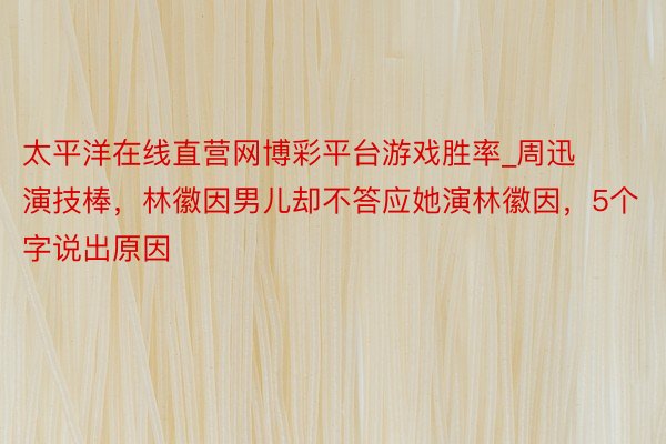 太平洋在线直营网博彩平台游戏胜率_周迅演技棒，林徽因男儿却不答应她演林徽因，5个字说出原因