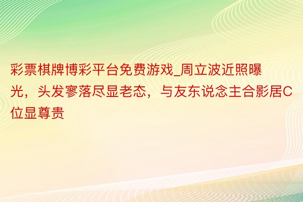 彩票棋牌博彩平台免费游戏_周立波近照曝光，头发寥落尽显老态，与友东说念主合影居C位显尊贵