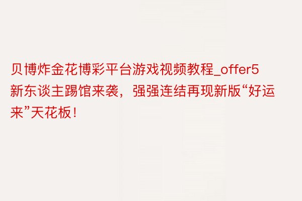 贝博炸金花博彩平台游戏视频教程_offer5新东谈主踢馆来袭，强强连结再现新版“好运来”天花板！