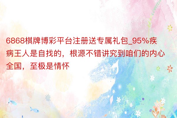 6868棋牌博彩平台注册送专属礼包_95%疾病王人是自找的，根源不错讲究到咱们的内心全国，至极是情怀