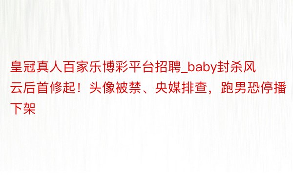 皇冠真人百家乐博彩平台招聘_baby封杀风云后首修起！头像被禁、央媒排查，跑男恐停播下架