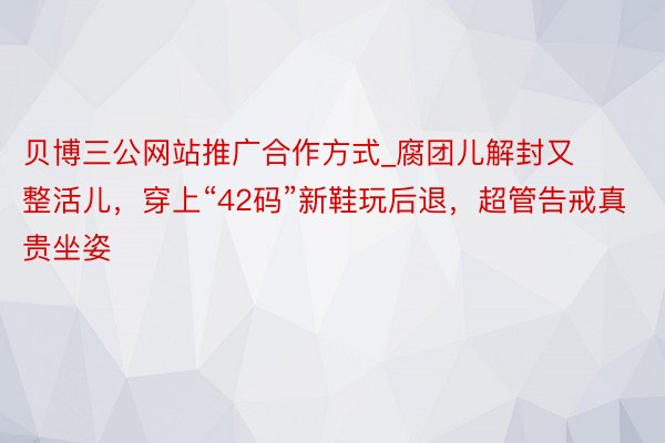 贝博三公网站推广合作方式_腐团儿解封又整活儿，穿上“42码”新鞋玩后退，超管告戒真贵坐姿