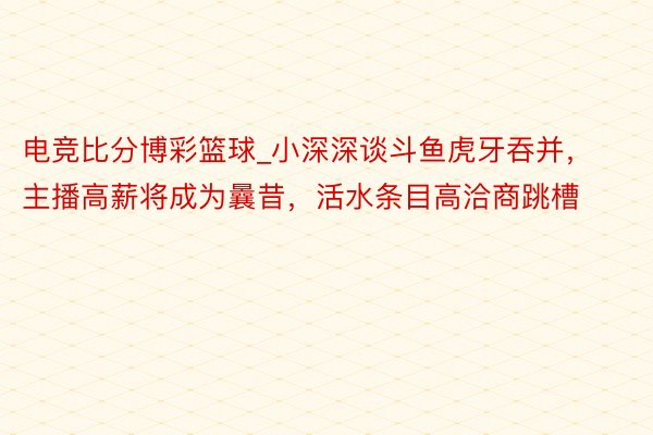 电竞比分博彩篮球_小深深谈斗鱼虎牙吞并，主播高薪将成为曩昔，活水条目高洽商跳槽