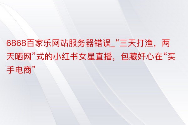 6868百家乐网站服务器错误_“三天打渔，两天晒网”式的小红书女星直播，包藏奸心在“买手电商”