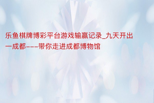 乐鱼棋牌博彩平台游戏输赢记录_九天开出一成都---带你走进成都博物馆