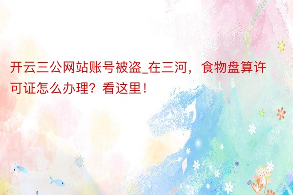 开云三公网站账号被盗_在三河，食物盘算许可证怎么办理？看这里！