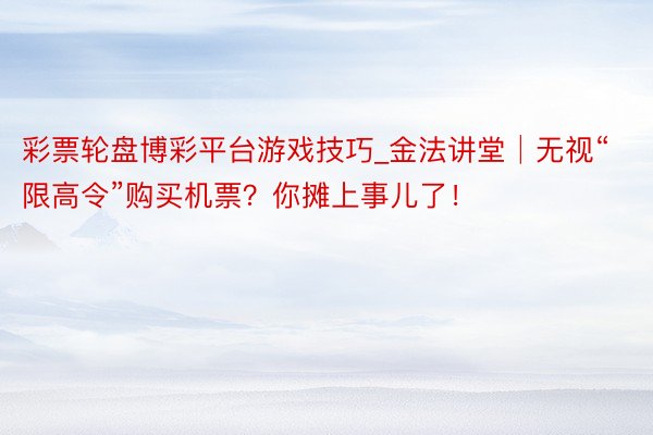 彩票轮盘博彩平台游戏技巧_金法讲堂│无视“限高令”购买机票？你摊上事儿了！
