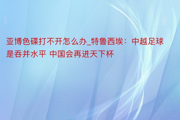 亚博色碟打不开怎么办_特鲁西埃：中越足球是吞并水平 中国会再进天下杯