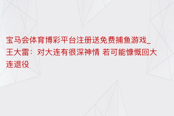 宝马会体育博彩平台注册送免费捕鱼游戏_王大雷：对大连有很深神情 若可能慷慨回大连退役