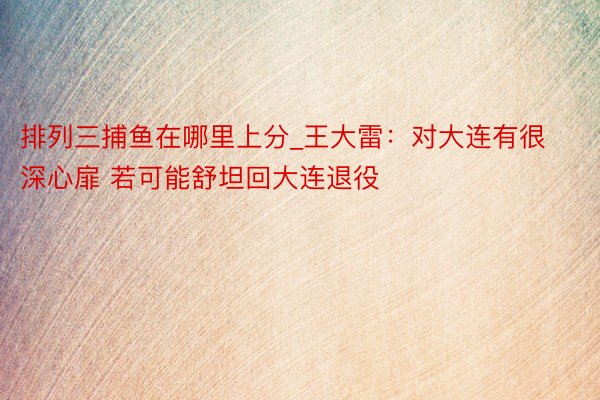 排列三捕鱼在哪里上分_王大雷：对大连有很深心扉 若可能舒坦回大连退役