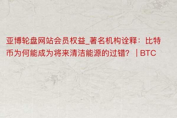 亚博轮盘网站会员权益_著名机构诠释：比特币为何能成为将来清洁能源的过错？ | BTC